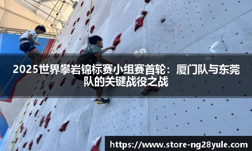 2025世界攀岩锦标赛小组赛首轮：厦门队与东莞队的关键战役之战